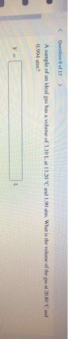 < Question 8 of 13 > A sample of an ideal gas has a volume of 3.10 L at 13.20 °C and 1.90 atm. What is the volume of the gas