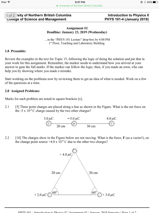 Pad 9:07 PM University of Northern British Columbia 1 of 2 sity of Northern British Columbia しUllege of Science and Management Introduction to Physics Il PHYS 101-4 (January 2019) Assignment #2 Deadline: January 23, 2019 (Wednesday) in the PHYS 101 Lecture drop-box by 4:00 PM 1st Floor, Teaching and Laboratory Building 1.0 Preamble: Review the examples in the text for Topic 15, following the logic of doing the solution and put that in your work for this assignment. Remember, the marker needs to understand how you arrived at your answer to gain the full marks. If the marker can follow the logic, then, if you made an error, s/he can help you by showing where you made a mistake Start working on the problems now by reviewing them to get an idea of what is needed. Work on a fevw of the questions at a time 2.0 Assigned Problems: Marks for each problem are noted in square brackets [x] 2.1 [5] Three point charges are placed along a line as shown in the Figure. What is the net force on the -5 x 106 C charge caused by the two other charges? 5.0 uC 8.0uC 20 cm 30 cm 2.2 [10] The charges show in the Figure below are not moving. What is the force, F (as a vector!), on the change point source +4.0 x 106 C due to the other two charges? +4.0 μ 20 cm 20 cm 60° +2.0 uC