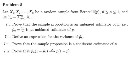 Problem 5 Let Xi, X2, ..., Xn be a random sample from Bernoulli(p), 0 < p < 1, and 7.i. Prove that the sample proportion is an unbiased estimator of p, i.e. p,- is an unbiased estimator of p 7.ii. Derive an expression for the variance of p,n 7.iii. Prove that the sample proportion is a consistent estimator of p. 7.iv. Prove that pn(1- Pn)