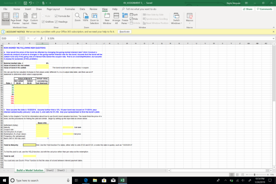 KV ASSIGNMENT 3 - Saved Kayla Vasquez File Home Insert Draw Page Layout Formulas Data Review View Help Tell me what you want to do Share Comments Splt D View Side by Side Hd Synchronous Scrolling Switch Macros Formula Bar Normal Page Break Page Custom Zoom 100% Zoom to New Arrange Freeze GridlinesHeadings Preview Layout Views Selection Window All Panes . Unhideǐn Reset Window Position Windows Workbock Views Show Zoom iACCOUNT NOTICE Weve run into a problem with your Office 365 subscription and we need your help to fix it Reactivate D20 0 NOW AN THE FOLLOWING NEW 2 How would the price of the bond be afreeted by enanging the going market interest rate? Hint: Conduet 53 sensitvity analysis of pnoe to changes in the going market intere t tate for tho bond. Assume that the bond 111 be 4 salled if and ony I the going rate ot interest falls below the coupon rate. That is an oversimplitication, but assume 30 it anyway for purposes of this probien.) Noanal maket rate, r e of bond eIts called: c The bond wuld not be caled uness repoupon 62 statement to celemine which alue s appropriate TG t. Now assume th date is 10/25/2014. Assume turther that ฮ 12%, 10-ear bond was issued on 7r1/2014, pays o interest semiannualy (January 1 and July 1)and sells tor $1,140. Use your sprezdsheet to find the bonds yield. 85 Setement (today) 86 Matrr Call prce 90 Frequency or semianu) 01 Bass (360 or365 day year) 4 ield to Maturity 05 96 97 TO 1na the yie to ca.. gseme YELD runcsen. tUTwith the ca·price farer tren par vake as the redempton 90 Us the ทre trtonF dates nther reser to cens D122 and D123. grener the date n gotes tAKft สะ10/25/2014 101 You coabdaro use Excer9 .Price-trct。, to find the vaue of a bona between inte eel pement dates os Build a Model Solution Sheet2 Sheet3G +70% 10-54 PM O Type here to search