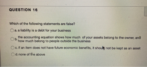 QUESTION 16 Which of the following statements are false? a. a liability is a debt for your business b. the accounting equatio