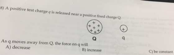 8) A positive test charge q is released near a positive fixed charge Q 2 As q moves away from Q, the force on q will A) decrease B) increase C) be constant