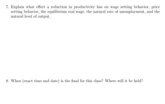 7. Explain what effect a reduction in productivity has on wage setting behavior, price setting behavior, the equilibrium real wage, the natural rate of unemployment, and the natural level of output. 8. When (exact time and date) is the final for this class? Where will it be held?