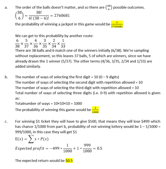 38 a. The order of the balls doesnt matter, and so there are() po possible outcomes 38 38! - 2760681 6 6! (38 6)! the probability of winning a jackpot in this game would be 2760681 We can get to this probability by another route: ㄨㄧㄨㄧㄨㄧㄨㄧㄨ 38 3736 35 34 33 There are 38 balls and 6 match one of the winners initially (6/38). Were sampling without replacement, so this leaves 37 balls, 5 of which are winners, since we have already drawn the 1 winner (5/37). The other terms (4/36, 3/35, 2/34 and 1/33) are added similarly b. The number of ways of selecting the first digit 10 (0-9 digits) The number of ways of selecting the second digit with repetition allowed 10 The number of ways of selecting the third digit with repetition allowed 10 Total number of ways of selecting three digits (i.e. 0-9) with repetition allowed is given as Totalnumber of ways 10x10x10 1000 The probability of winning this game would be 1000 c. For winning $1 ticket they will have to give $500, that means they will lose $499 which has chance 1/1000 from part b, probability of not winning lottery would be 1-1/1000- 999/1000, in this case they will get $1 E(x)- x * P(x) 999_0.5 Expected profit499 +1000 1000 The expected return would be $0.5