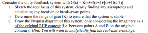Consider the unity-feedback system with G(s)-K(st3)(s+5)/(s+(s-7)] Sketch the root locus of this system, clearly finding any asymptotes and calculating any break-in or break-away point:s. Determine the range of gain (K) to ensure that the system is stable Draw the Nyquist diagram of this system, only considering the imaginary axis of the original RHP contour (i.e. between points A and B on the original contour). Hint: You will want to analytically find the real-axis crossings a. b. c.