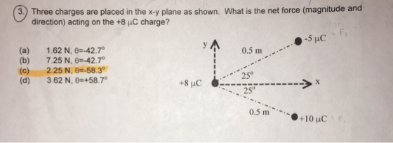 3.) Three charges are placed in the x-y plane as shown. What is the net force (magnitude and direction) acting on the +8 uC charge? (a) 1.62 N, θ-42.7 (b) 7.25 N,0=-42.7 (c) 2.25 N, 0--58.3° (d) 3.62 N, θ 58.70 0.5 m 250 +8pC 250