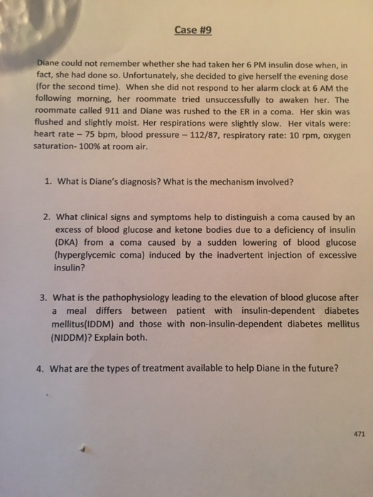 Case#9 Diane could not remember whether she had taken her 6 PM insulin dose when, in fact, she had done so. Unfortunately, she decided to give herself the evening dose (for the second time). When she did not respond to her alarm clock at 6 AM the following morning, her roommate tried unsuccessfully to awaken her. The roommate called 911 and Diane was rushed to the ER in a coma. Her skin was flushed and slightly moist. Her respirations were slightly slow. Her vitals were: heart rate 75 bpm, blood pressure- 112/87, respiratory rate: 10 rpm, oxygen saturation, 100% at room air. 1. What is Dianes diagnosis? What is the mechanism involved? 2. What clinical signs and symptoms help to distinguish a coma caused by an excess of blood glucose and ketone bodies due to a deficiency of insulin (DKA) from a coma caused by a sudden lowering of blood glucose (hyperglycemic coma) induced by the inadvertent injection of excessive insulin? 3. What is the pathophysiology leading to the elevation of blood glucose after a meal differs between patient with insulin-dependent diabetes mellitus(IDDM) and those with non-insulin-dependent diabetes mellitus (NIDDM)? Explain both. 4. What are the types of treatment available to help Diane in the future? 471