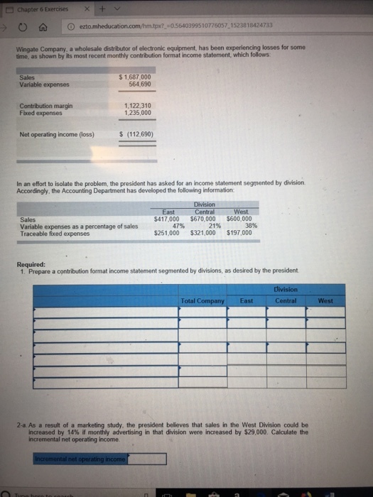 Chapter 6 ExercisesX+ :0.5640399510776057 1523818424733 Wingate Company, a wholesale distributor of electronic equipment, has been experiencing losses for some time, as shown by its most recent monthly contribution format income statement, which follows Sales Variable expenses $ 1,687,000 564,690 Contribution margin Fixed expenses 1,122,310 1,235,000 Net operating income (loss) $ (112,690) In an effort to isolate the problem, the president has asked for an income statement segmented by division Accordingly, the Accounting Department has developed the following information Division Central 417000 $670,000 $600,000 East West Sales Variable expenses as a percentage of sales Traceable fixed expenses 47% 21% 38% $251,000 $321,000 $197,000 Required: 1. Prepare a contribution format income statement segmented by divisions, as desired by the president Total C East Central West 2-a As a result of a marketing study, the president believes that sales in the West Division could be increased by 14% if monthly advertising in that division were increased by $29,000. Calculate the incremental net operating income