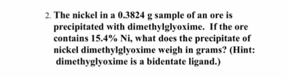 2. The nickel in a 0.3824 g sample of an ore is precipitated with dimethylglyoxime. If the ore contains 15.4% Ni, what does the precipitate of nickel dimethylglyoxime weigh in grams? (Hint: dimethyglyoxime is a bidentate ligand.)
