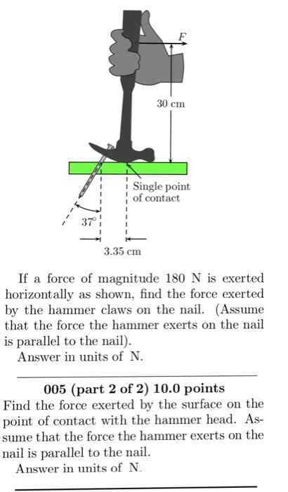 30 cm Single point of contact 37 3.35 cm If a force of magnitude 180 N is exerted horizontally as shown, find the force exerted by the hammer claws on the nail. (Assume that the force the hammer exerts on the nail is parallel to the nail). Answer in units of N 005 (part 2 of 2) 10.0 points Find the force exerted by the surface on the point of contact with the hammer head. As- sume that the force the hammer exerts on the nail is parallel to the nail. Answer in units ofN