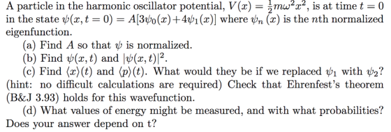 A particle in the harmonic oscillator potential, V(x) - m2t2, is at time t 0 in the state ψ(x, t-0) = A3ψο(x) +4ψι (2)] where vn (z) is the nth normalized eigenfunction (a) Find A so that b is normalized. (b) Find ψ(x,t) and |ψ(x, t)12 (c) Find x (t) and p)(t). what would they be if we replaced ψ1 with V2? (hint: no difficult calculations are required) Check that Ehrenfests theorem (B&J 3.93) holds for this wavefunction. (d) What values of energy might be measured, and with what probabilities? Does your answer depend on t?