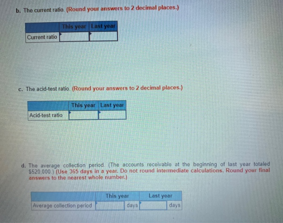 b. The current ratio. (Round your answers to 2 decimal places.) This year Last year Current ratio c. The acid-test ratio. (Ro