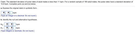 Claim: The standard deviation of pulse rates of adult males is less than 11 bpm. For a random sample of 169 adult males, the pulse rates have a standard deviation of 10.8 bpm. Complete parts (a) and (b) below. a. Express the original claim in symbolic form VVbpm (Type an integer or a decimal. Do not round.) b. Identify the null and alternative hypotheses. Ho VVbpm V bpm (Type integers or decimals. Do not round.)