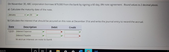 On November 30, ABC corporation borrows $79,000 from the bank by signing a 60 day, 8% note agreement. Round values to 2 decim