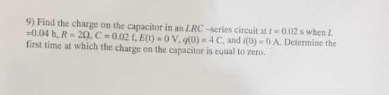 9) Find the charge on the capacitor in an LRC-series circuit at 0.02 s when L 0.04 h, R 22, C 0.02 f, E() 0 V, q(0) 4 C, and i(0)-0 A. Determine the first time at which the charge on the capacitor is equal to zero.