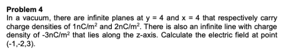Problem 4 In a vacuum, there are infinite planes at y = 4 and x = 4 that respectively carry charge densities of 1nC/m2 and 2n