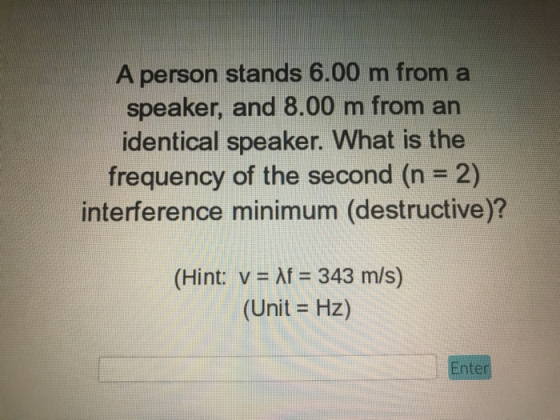 A person stands 6.00 m from a speaker, and 8.00 m from an identical speaker. What is the frequency of the second (n 2) interference minimum (destructive)? (Hint: v Af 343 m/s) (Unit - Hz) nter
