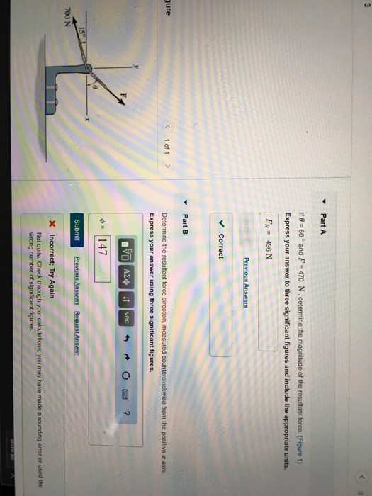 Part A If0-60 and F 470 N, determine the magnitude of the resultant force. (Figure 1) FR 496 N Correct Part B ure 1of 1 > Determine the resultant force direction, measured counterclockwise from the positive r axis wer using three significant figures 147 700 N X Incorrect; Try Again Not quite. Check through your wrong number of significant figures.