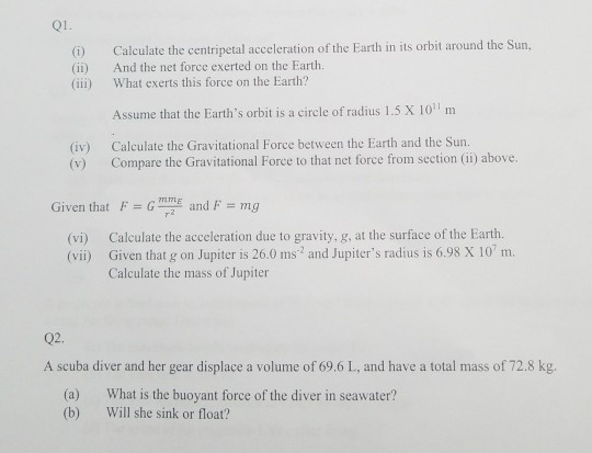 01. (i) Calculate the centripetal acceleration of the Earth in its orbit around the Sun, (ii) And the net force exerted on the Earth. iii) What exerts this force on the Earth? Assume that the Earths orbit is a circle of radius 1.5 X 10 m (iv) Calculate the Gravitational Force between the Earth and the Sun. (v) Compare the Gravitational Force to that net force from section (ii) above. Given that F mg (vi) Calculate the acceleration due to gravity, g, at the surface of the Earth. Calculate the mass of Jupiter 02. A scuba diver and her gear displace a volume of 69.6 L, and have a total mass of 72.8 kg. (a) (b) What is the buoyant force of the diver in seawater? Will she sink or float?