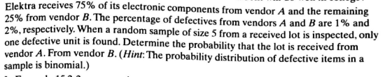Elektra receives 75% of its electronic components from vendor A and the remaining 25% from vendor B. The percentage of defectives from vendors A and B are 190 and 2%, respectively. When a random sample of size 5 from a received lot is inspect ne defective unit is found. Determine the probability that the lot is received from vendor A. From vendor B. (Hint: The probability distribution of defective items in a sample is binomial.)