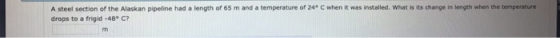 A steel section of the Alaskan pipeline had a length of 65 m and a temperature of 24 C when it was installed. What is its change in length when the temperature drops to a frigid-48 C?