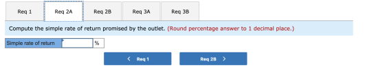 Req 1 Req 2A Req 2B Req ЗA Req 3B Compute the simple rate of return promised by the outlet. (Round percentage answer to 1 dec