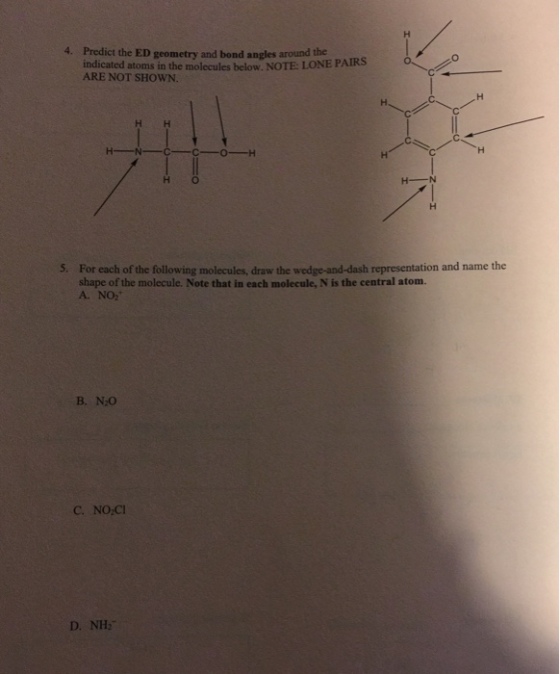4. Predict the ED geometry and bond angles around the indicated atoms in the molecules below. NOTE: LONE PAIRS ARE NOT SHOWN. H O For each of the following molecules, draw the wedge-and-dash representation and name the shape of the molecule. Note that in each molecule, N is the central atom. A. NO2 5. B. N2O C. NO-CI D. NH2