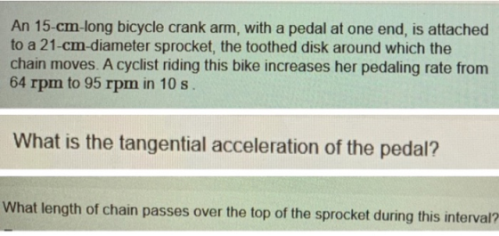 An 15-cm-long bicycle crank arm, with a pedal at one end, is attached to a 21-cm-diameter sprocket, the toothed disk around w
