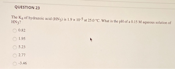 QUESTION 23 The Ka of hydrazoic acid (HN3) is 1.9 x 10-5 at 25.0 °C. What is the pH of a 0.15 M aqueous solution of HN3? OOO
