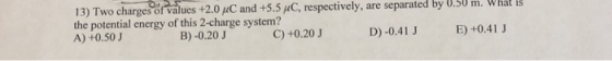 13) Two charges of values +2.0 C and +5.5 /C, respectively, are separated by U.5U m. What is the potential energy of this 2-charge system? A) +0.50J B)-0.20J C) +0.20 J D)-0.41 J E) +0.41 J