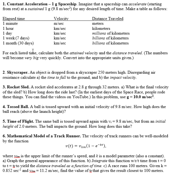 1. Constant Acceleration - 1 g Spaceship. Imagine that a spaceship can accelerate (starting from rest) at a sustained 1 g (9.8 m/sec2) for any desired length of time. Make a table as follows Veloci m/sec km/sec Distance Traveled meters kilometers millions of kilometer billions of kilometers billions of kilometers Elapsed time 1 minute our 1 day 1 week(7 days) 1 month (30 days) km/sec km/sec For each listed time, calculate both the attained velocity and the distance traveled. (The numbers will become very big very quickly. Convert into the appropriate units given.) 2. Skyscraper. An object is dropped from a skyscraper 250 meters high. Disregarding air resistance calculate a) the time to fall to the ground, and b) the impact velocity 3. Rocket Sled. A rocket sled accelerates at 2.8 g through 32 meters. a) What is the final velocity of the sled? b) How long does the ride last? (In the earliest days of the Space Race, people rode these things. You can find the videos on YouTube.) In this problem, use g-10.0 m/sec2 4. Tossed Ball. A ball is tossed upward with an initial velocity of 9.8 m/sec. How high does the ball reach (above the launch height)? 5. Time of Flight. The same ball is tossed upward again with vi- 9.8 m/sec, but from an initial height of 2.0 meters. The ball impacts the ground. How long does this take? 6. Mathematical Model of a Track Runner. The velocity of track runners can be well-modeled by the function where ylim Is the upper limit of the runners speed, and k is a model parameter (also a constant) a) Graph the general appearance of this function. b) Integrate this function w/r/t time fromt 0 to t-t to yield the distance traveled as a function of time. c) A race runs 100 meters. Given k- 0.852 sec- and yln11.2 m/sec, find the value of te that gives the result closest to 100 meters