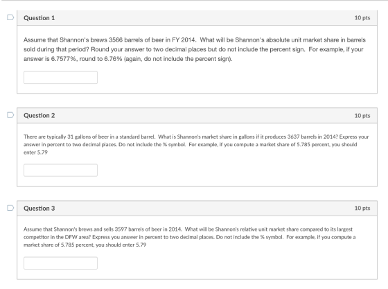Question 1 10 pts Assume that Shannons brews 3566 barrels of beer in FY 2014. What will be Shannons absolute unit market share in barrels sold during that period? Round your answer to two decimal places but do not include the percent sign. For example, if your answer is 6.757796, round to 6.76% (again, do not include the percent sign) D Question 2 10 pts There are typically 31 gallons of beer in a standard barrel. What is Shannons market share in gallons if it produces 3637 barrels in 2014? Express your answer in percent to two decimal places. Do not include the % symbol. For example, if you compute a market share of 5.785 percent, you should enter 5.79 Question 3 10 pts Assume that Shannons brews and sells 3597 barrels of beer in 2014. What will be Shannons relative unit market share compared to its largest competitor in the DFW area? Express you answer in percent to two decimal places. Do not include the % symbol. For example, if you compute a market share of 5.785 percent, you should enter 5.79