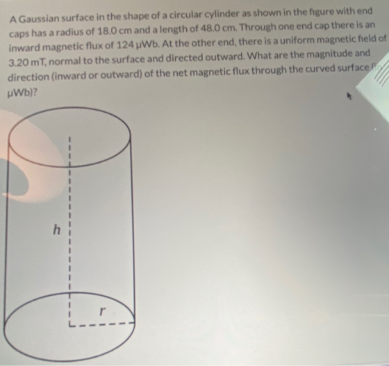 A Gaussian surface in the shape of a circular cylinder as shown in the figure with end caps has a radius of 18.0 cm and a len