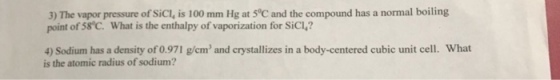 3) The vapor pressure of SiC, is 100 mmHg at 5°C and the compound has a normal boiling point of 58 C. What is the enthalpy of vaporization for SiCl? 4) Sodium has a density of 0.971 g/em and crystallizes in a body-centered cubic unit cell. What is the atomic radius of sodium?