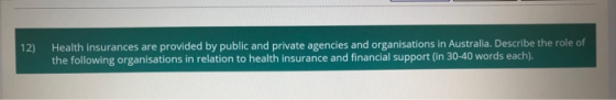12) Health insurances are provided by public and private agencies and organisations in Australia. Describe the role of the fo
