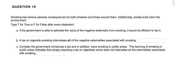 QUESTION 10 Smoking has serious adverse consequences for both smokers and those around them. Additionally, smoke butts harm the environment. Type T for True or F for False after every statement: a. If the government is able to estimate the value of the negative externality from smoking, it would be efficient to tax it. b. A tax on cigarette smoking internalises all of the negative externalities associated with smoking. C. Consider the government introduces a tax and in addition, bans smoking in public areas. This banning of smoking in public areas indicates that simply imposing a tax on cigarettes alone does not internalise all the externalities associated with smoking.