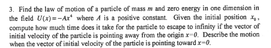 3. Find the law of motion of a particle of mass m and zero energy in one dimension in the field U(x)--Ar where A is a positive constant. Given the initial position xo compute how much time does it take for the particle to escape to infinity if the vector of initial velocity of the particle is pointing away from the origin x 0. Describe the motion when the vector of initial velocity of the particle is pointing toward x-o.