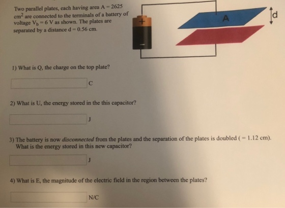 Two parallel plates, each having area A 2625 em are connected to the terminals of a battery of voltage V6 6 V as shown. The plates are separated by a distance d-0.56 cm. 1) What is Q, the charge on the top plate? 2) What is U, the energy stored in the this capacitor? 3) The battery is now disconnected from the plates and the separation of the plates is doubled ( 1.12 cm). What is the energy stored in this new capacitor? 4) What is E, the magnitude of the electric field in the region between the plates? N/C
