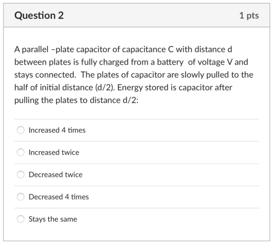 Question 2 1 pts A parallel -plate capacitor of capacitance C with distance d between plates is fully charged from a battery of voltage V and stays connected. The plates of capacitor are slowly pulled to the half of initial distance (d/2). Energy stored is capacitor after pulling the plates to distance d/2: Increased 4 times Increased twice Decreased twice Decreased 4 times Stays the same