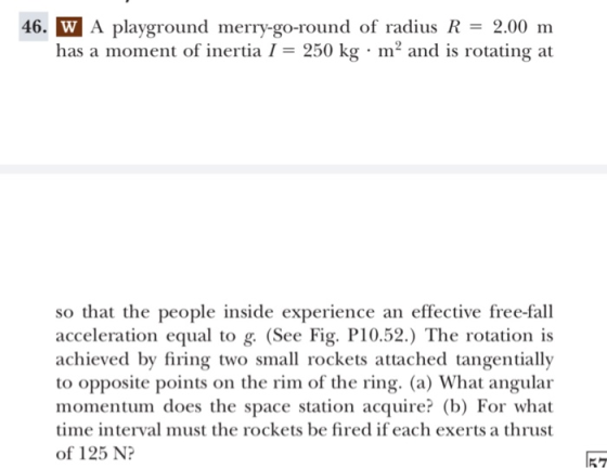 46. W A playground merry-go-round of radius R2.00 m has a moment of inertiaI 250 kg m2 and is rotating at so that the people inside experience an effective free-fall acceleration equal to g. (See Fig. P10.52.) The rotation is achieved by firing two small rockets attached tangentially to opposite points on the rim of the ring. (a) What angular momentum does the space station acquire? (b) For what time interval must the rockets be fired if each exerts a thrust of 125 N? 57