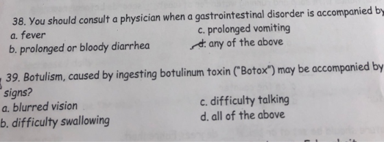 38. You should consult a physician when a gastrointestinal disorder is accompanied by a. fever b, prolonged or bloody diarrhea c. prolonged vomiting any of the above . 39. Botulism, caused by ingesting botulinum toxin (Botox) may be accompanied by signs? a. blurred vision b. difficulty swallowing c. difficulty talking d. all of the above