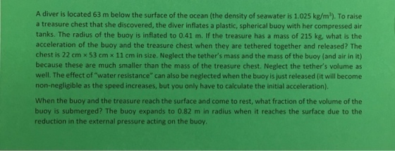 A diver is located 63 m below the surface of the ocean (the density of seawater is 1.025 kg/m3). To raise a treasure chest that she discovered, the diver inflates a plastic, spherical buoy with her compressed air tanks. The radius of the buoy is inflated to 0.41 m. If the treasure has a mass of 215 kg, what is the acceleration of the buoy and the treasure chest when they are tethered together and released? The chest is 22 cm x 53 cm x 11 cm in size. Neglect the tethers mass and the mass of the buoy (and air in it) because these are much smaller than the mass of the treasure chest. Neglect the tethers volume as well. The effect of water resistance can also be neglected when the buoy is just released (it will become non-negligible as the speed increases, but you only have to calculate the initial acceleration). When the buoy and the treasure reach the surface and come to rest, what fraction of the volume of the buoy is submerged? The buoy expands to 0.82 m in radius when it reaches the surface due to the reduction in the external pressure acting on the buoy.