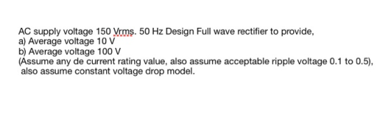 AC supply voltage 150 Vrms. 50 Hz Design Full wave rectifier to provide, a) Average voltage 10 V b) Average voltage 100 V (As