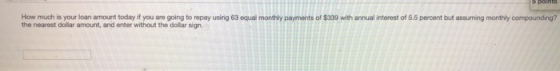 5 points How much is your loan amount today if you are going to repay using 63 equal monthly payments of $339 with annual int