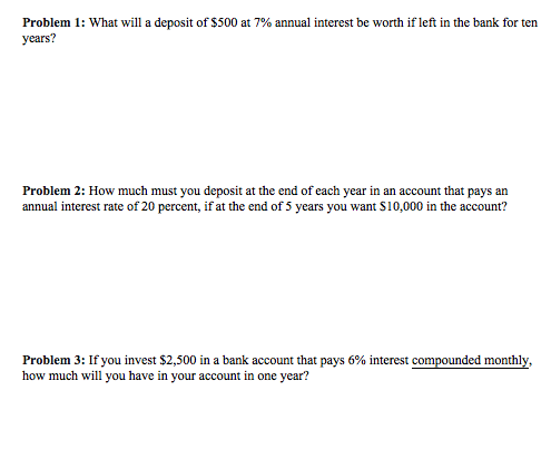 Problem 1: What will a deposit of $500 at 7% annual interest be worth if left in the bank for ten years? Problem 2: How much must you deposit at the end of each year in an account that pays an annual interest rate of 20 percent, if at the end of 5 years you want S10,000 in the account? Problem 3: If you invest $2,500 in a bank account that pays 6% interest compounded monthly, how much will you have in your account in one year?
