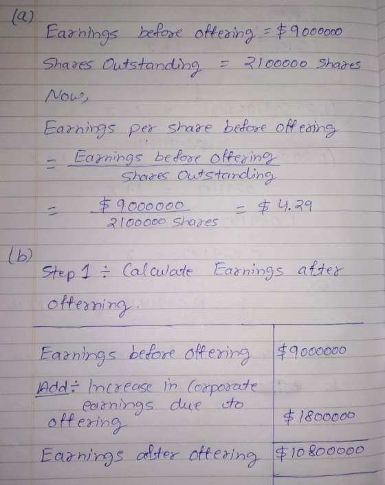 Earnings before offering = $9000000 Shares Outstanding = 2100000 Shares Now, Earnings per share before offering - Earnings be