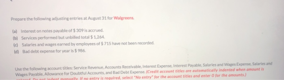 Prepare the following adjusting entries at August 31 for Walgreens (a) Interest on notes payable of $ 309 is accrued b) Services performed but unbilled total $ 1,264 (c) Salaries and wages earned by employees of $ 715 have not been recorded (d) Bad debt expense for year is $ 986 Use the following account titles: Receivable, I Wages Payable, Allowance for Doubtful Accounts, and Bad Debt Expense.(Credit account titles are automatically inde Service Revenue,Accounts Receivable, Interest Expense, Interest Payable, Salaries and Wages Expense, Salaries and nt ne entry is required, select No entry for the account titles and enter O for the amounts.) t indent manually. If is