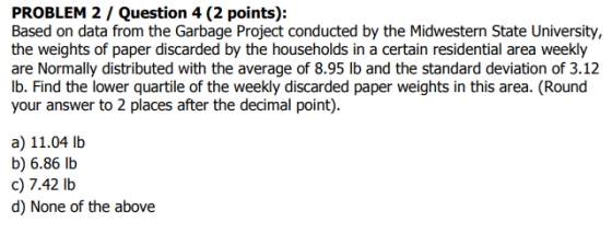 PROBLEM 2 / Question 4 (2 points): Based on data from the Garbage Project conducted by the Midwestern State University, the weights of paper discarded by the households in a certain residential area weekly are Normally distributed with the average of 8.95 lb and the standard deviation of 3.12 lb. Find the lower quartile of the weekly discarded paper weights in this area. (Round your answer to 2 places after the decimal point). a) 11.04 lb b) 6.86 lb c) 7.42 lb d) None of the above