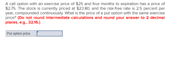 A call option with an exercise price of $25 and four months to expiration has a price of $2.75. The stock is currently priced
