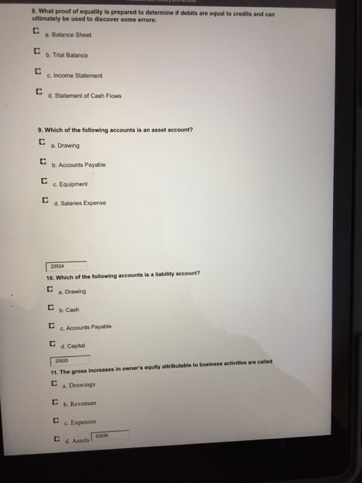 8. What proof of equality is prepared to determine if debits are equal to credits and can ultimately be used to discover some errors: C a. Balance Sheet b. Trial Balance c. Income Statement d. Statement of Cash Flows 9. Which of the following accounts is an asset account? a. Drawing b. Accounts Payable C. Equipment d. Salaries Expense C 23524 10. Which of the following accounts is a liability account? C a. Drawing ㄷ b. Cash C c. Accounts Payable C d Capital 3525 11. The gross increases in owners equity attributable to business activities are called a. Drawings ㄷ b. Revenues c. Expenses 23526 C d. Assets